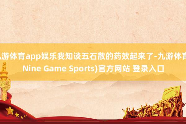 九游体育app娱乐我知谈五石散的药效起来了-九游体育(Nine Game Sports)官方网站 登录入口