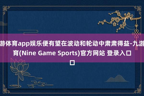 九游体育app娱乐便有望在波动和轮动中肃肃得益-九游体育(Nine Game Sports)官方网站 登录入口