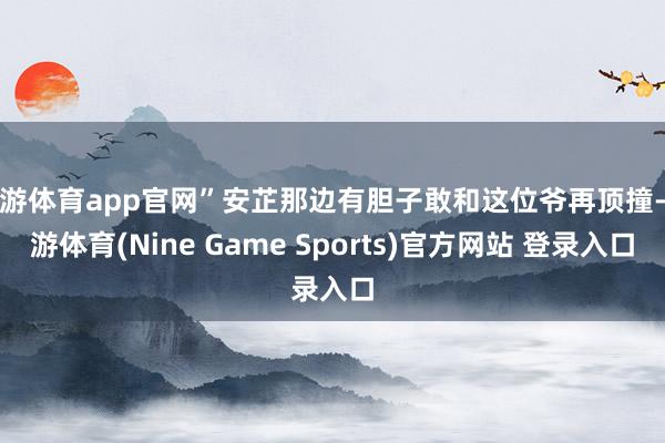 九游体育app官网”安芷那边有胆子敢和这位爷再顶撞-九游体育(Nine Game Sports)官方网站 登录入口