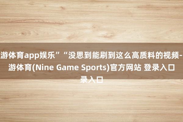 九游体育app娱乐”“没思到能刷到这么高质料的视频-九游体育(Nine Game Sports)官方网站 登录入口