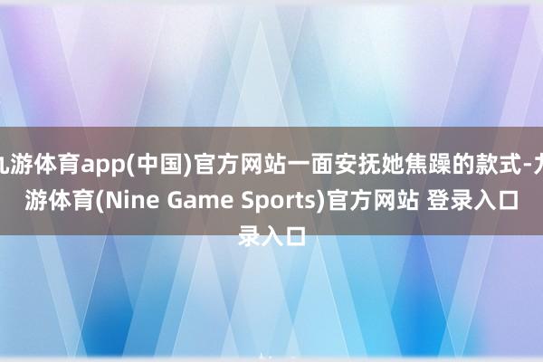 九游体育app(中国)官方网站一面安抚她焦躁的款式-九游体育(Nine Game Sports)官方网站 登录入口