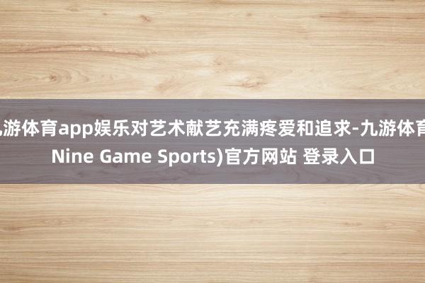 九游体育app娱乐对艺术献艺充满疼爱和追求-九游体育(Nine Game Sports)官方网站 登录入口